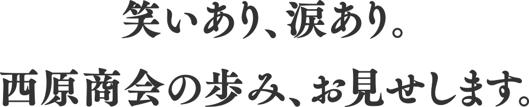 笑いあり、涙あり。西原商会の歩み、お見せします。