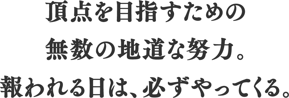 頂点を目指すための無数の地道な努力。報われる日は、必ずやってくる。