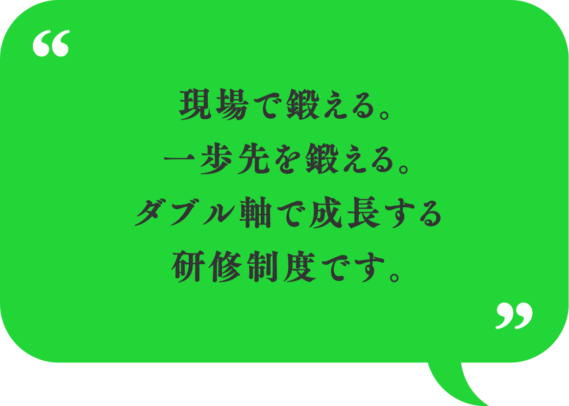 現場で鍛える。一歩先を鍛える。ダブル軸で成長する研修制度です。