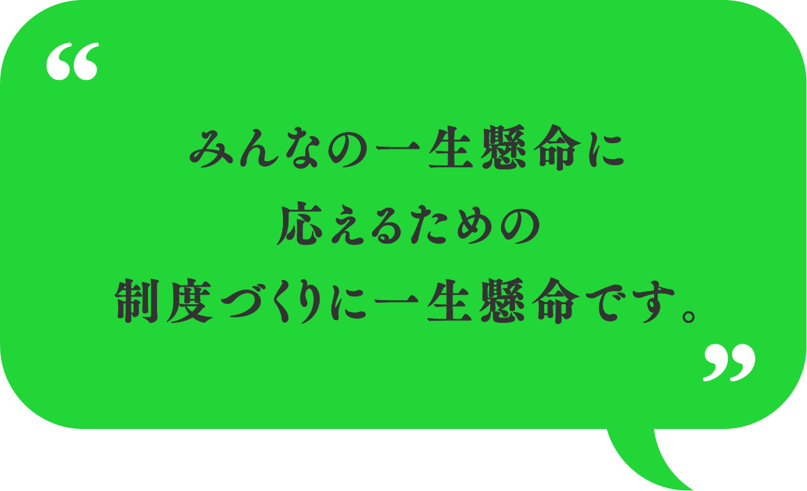 みんなの一生懸命に応えるための制度づくりに一生懸命です。