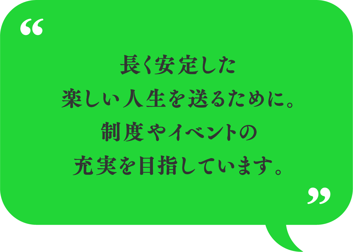 長く安定した楽しい人生を送るために。制度やイベントの充実を目指しています。